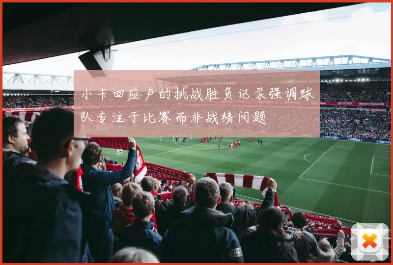 小卡回应卢的挑战胜负记录强调球队专注于比赛而非战绩问题