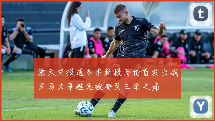 意天空报道冬季新援马伦首发出战罗马力争避免被都灵三杀之痛
