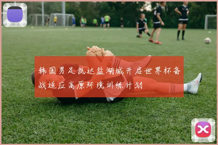 韩国男足抵达盐湖城开启世界杯备战适应高原环境训练计划