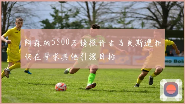 阿森纳5500万镑报价吉马良斯遭拒仍在寻求其他引援目标
