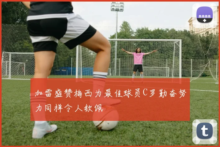 加雷盛赞梅西为最佳球员C罗勤奋努力同样令人钦佩