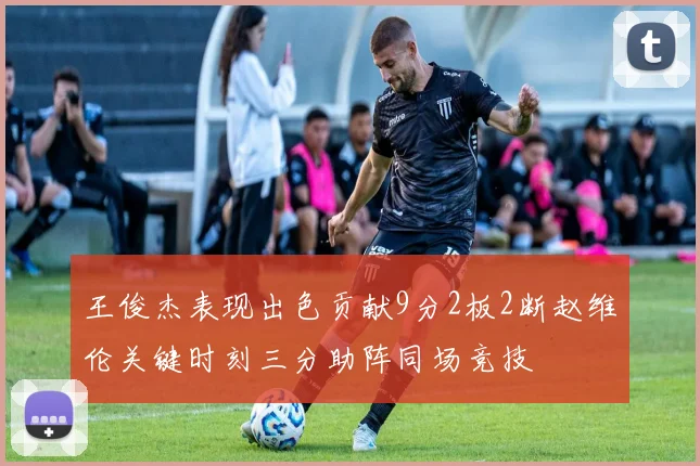 王俊杰表现出色贡献9分2板2断赵维伦关键时刻三分助阵同场竞技