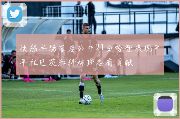 快船半场落后公牛21分哈登表现平平祖巴茨和科林斯各有贡献