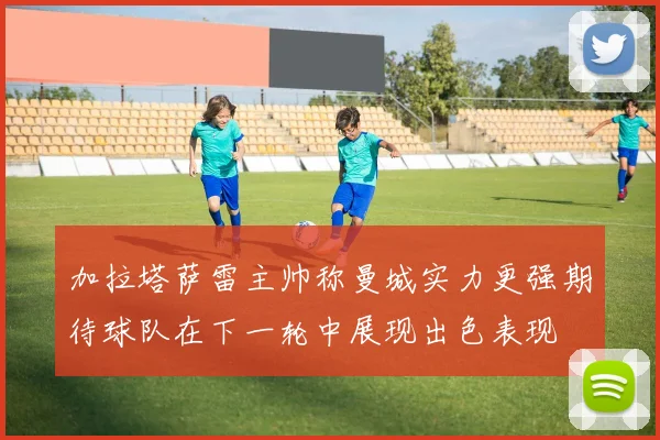 加拉塔萨雷主帅称曼城实力更强期待球队在下一轮中展现出色表现
