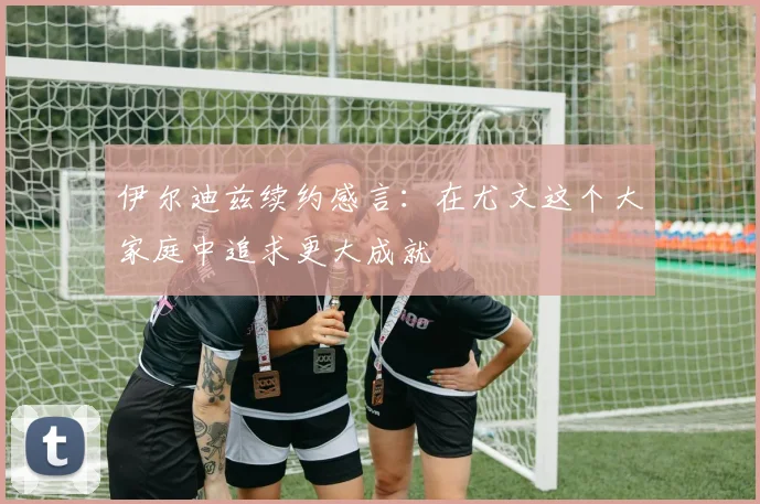 伊尔迪兹续约感言：在尤文这个大家庭中追求更大成就