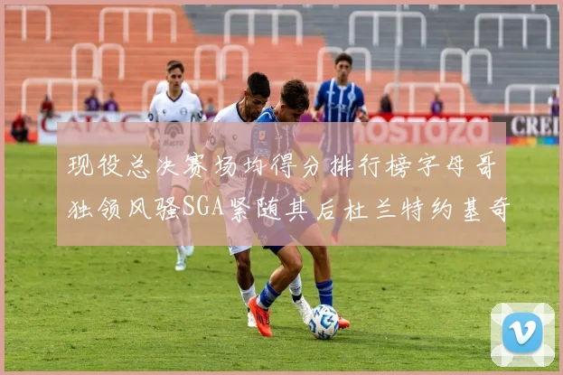 现役总决赛场均得分排行榜字母哥独领风骚SGA紧随其后杜兰特约基奇东契奇争夺第三