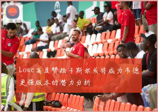Lowe高度赞扬卡斯尔或将成为韦德更强版本的潜力分析