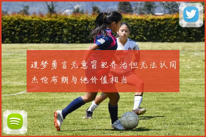 追梦勇言无意冒犯乔治但无法认同杰伦布朗与他价值相当