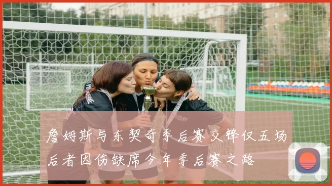 詹姆斯与东契奇季后赛交锋仅五场后者因伤缺席今年季后赛之路