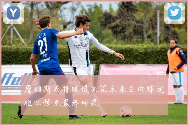 詹姆斯或将缓慢决策未来去向球迷难以预见最终结果
