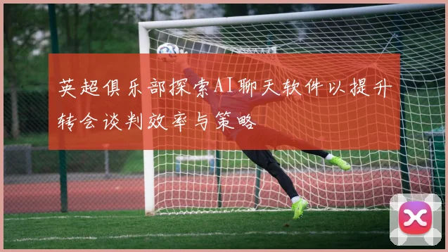 英超俱乐部探索AI聊天软件以提升转会谈判效率与策略