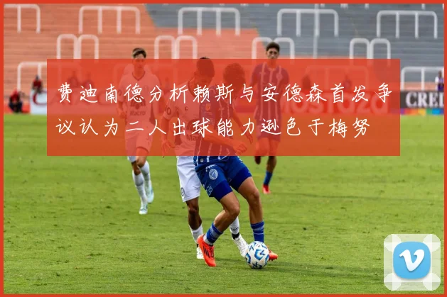 费迪南德分析赖斯与安德森首发争议认为二人出球能力逊色于梅努
