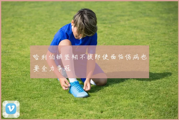 哈利伯顿坚韧不拔即使面临伤病也要全力争冠