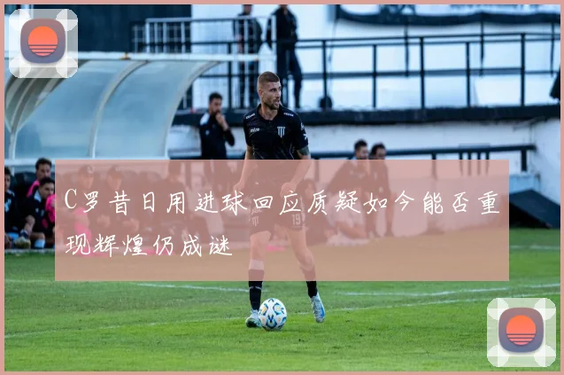 C罗昔日用进球回应质疑如今能否重现辉煌仍成谜