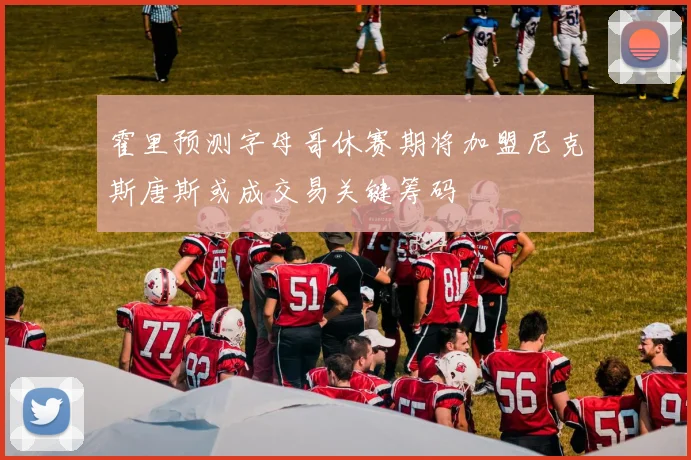 霍里预测字母哥休赛期将加盟尼克斯唐斯或成交易关键筹码