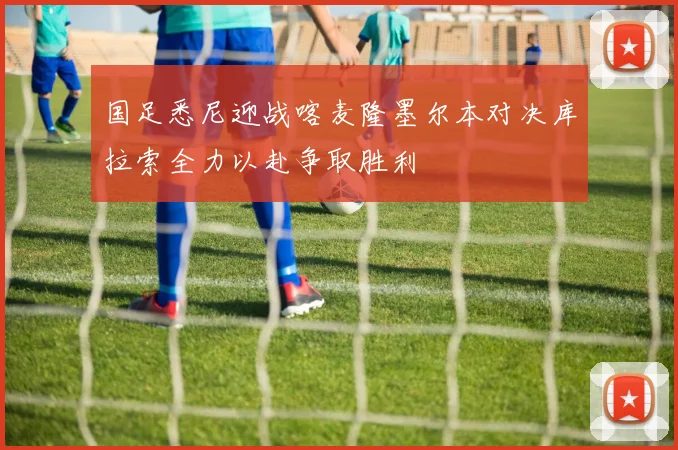 国足悉尼迎战喀麦隆墨尔本对决库拉索全力以赴争取胜利