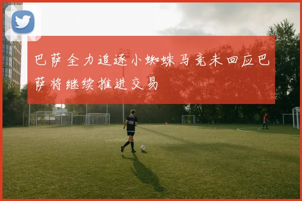 巴萨全力追逐小蜘蛛马竞未回应巴萨将继续推进交易