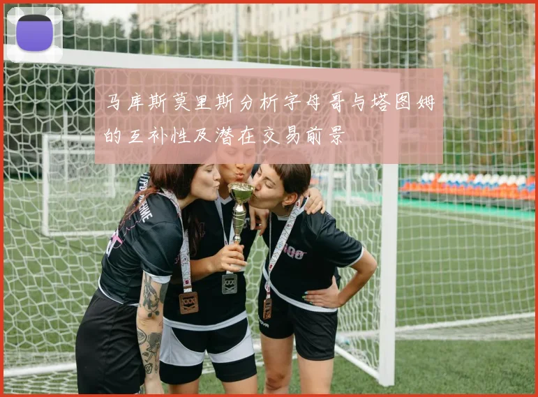 马库斯莫里斯分析字母哥与塔图姆的互补性及潜在交易前景