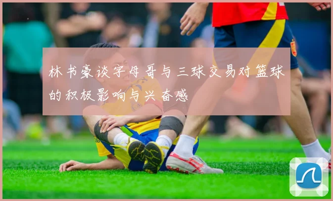 林书豪谈字母哥与三球交易对篮球的积极影响与兴奋感
