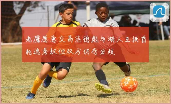 老鹰愿意交易范德彪与湖人互换首轮选秀权但双方仍存分歧