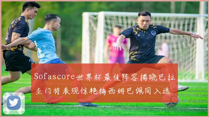Sofascore世界杯最佳阵容揭晓巴拉圭门将表现惊艳梅西姆巴佩同入选