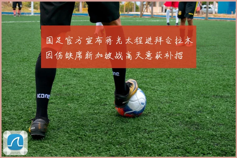 国足官方宣布蒋光太程进拜合拉木因伤缺席新加坡战高天意获补招