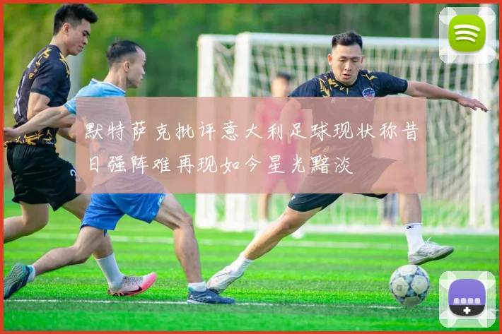 默特萨克批评意大利足球现状称昔日强阵难再现如今星光黯淡