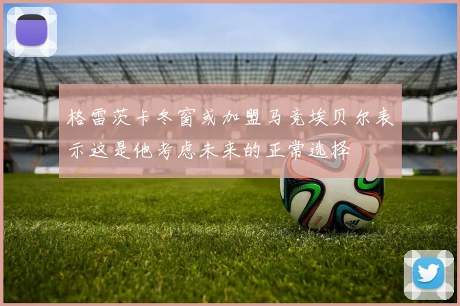 格雷茨卡冬窗或加盟马竞埃贝尔表示这是他考虑未来的正常选择