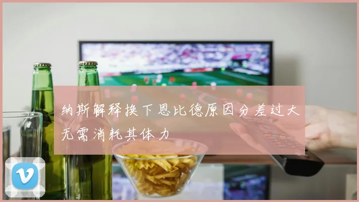 纳斯解释换下恩比德原因分差过大无需消耗其体力